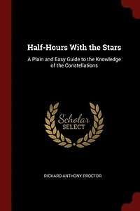 Half-Hours With the Stars: A Plain and Easy Guide to Knowledge of Constellations, Showing, Twelve Maps, Positio