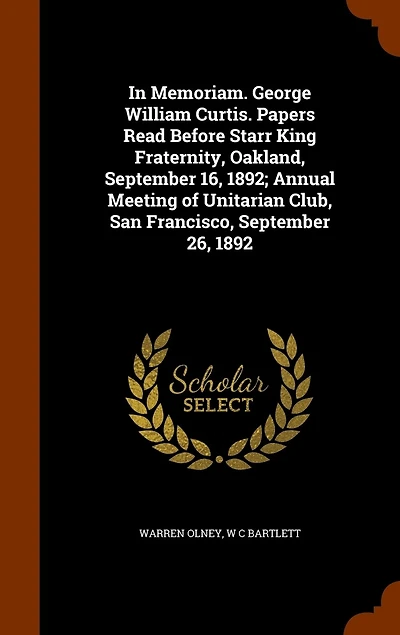Memoriam. George William Curtis. Papers Read Before Starr King Fraternity, Oakland, September 16, 1892; Annual Meeting of Unitarian Club, San Francisco, 26, 1892