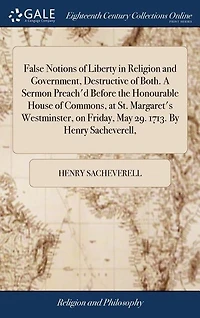 False Notions of Liberty Religion and Government, Destructive Both. A Sermon Preach'd Before the Honourable House Commons, at St. Margaret's Westminster, on Friday, May 29. 1713. By Henry Sacheverell,
