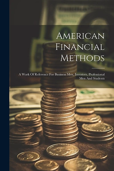 American Financial Methods: A Work Of Reference For Business Men, Investors, Professional Men And Students