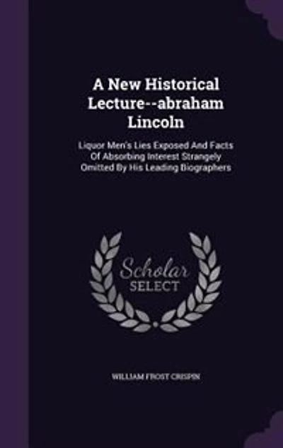 A new Historical Lecture--Abraham Lincoln: Liquor Men's Lies Exposed and Facts of Absorbing Interest Strangely Omitted by his Leading Biographers