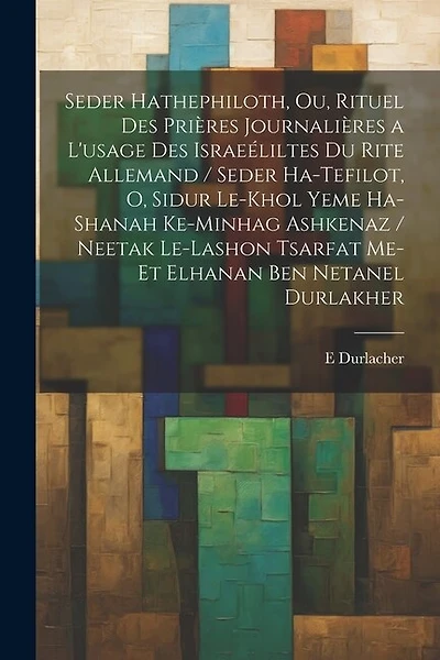 Seder hathephiloth, ou, Rituel des prières journalières a l'usage des Israeéliltes du rite Allemand / Seder ha-tefilot, o, Sidur le-khol yeme ha-shanah ke-minhag ashkenaz / neetak le-lashon Tsarfat me-et Elhanan ben Netanel Durlakher