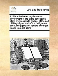 A Bill for the Better Regulation and Government of Pilots Conducting Ships Vessels to out Port King's Lynn, Bridgemen Gangs Lighters or Barges From Same