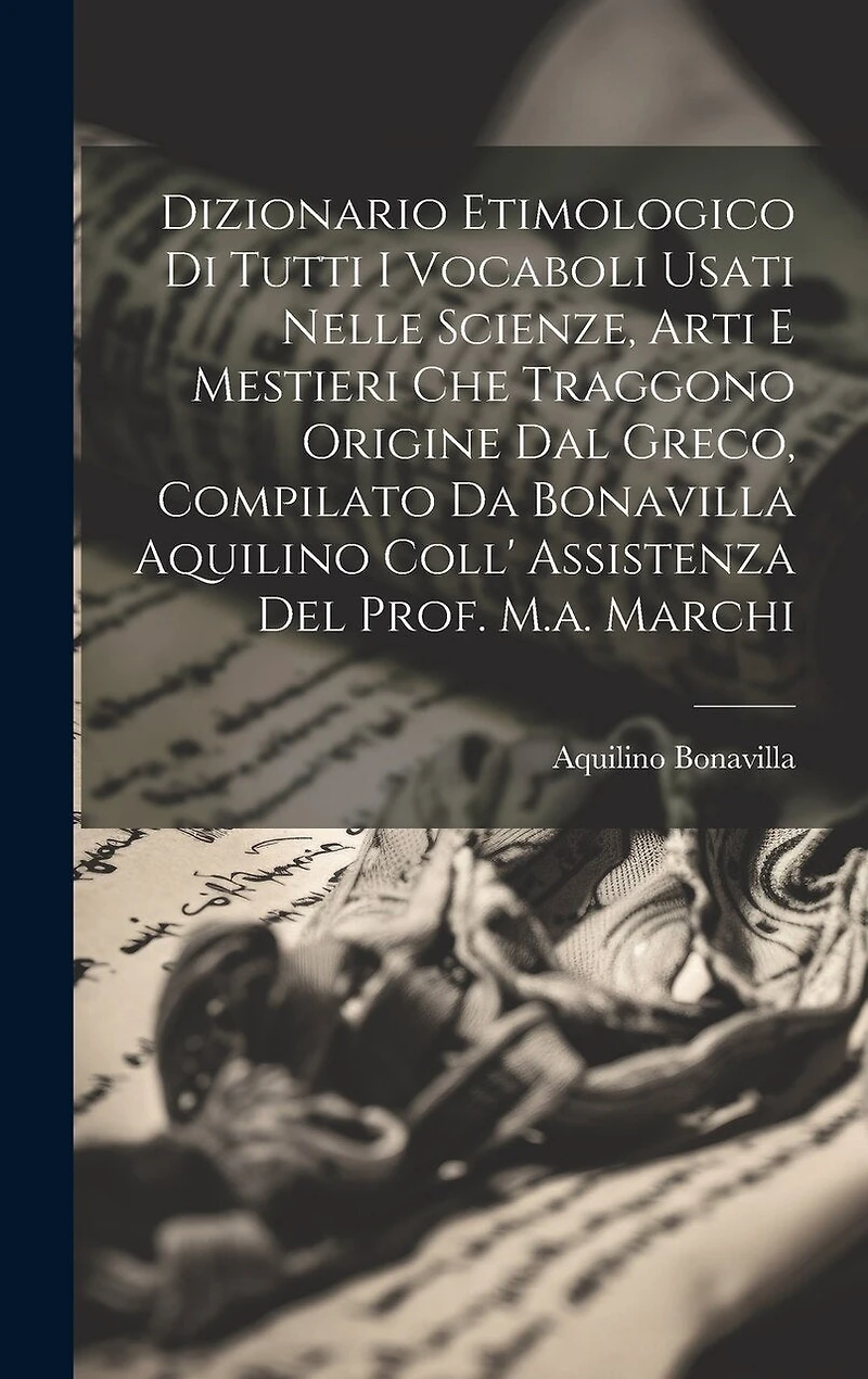 Dizionario Etimologico Di Tutti I Vocaboli Usati Nelle Scienze, Arti E Mestieri Che Traggono Origine Dal Greco, Compilato Da Bonavilla Aquilino Coll' Assistenza Del Prof. M.a. Marchi