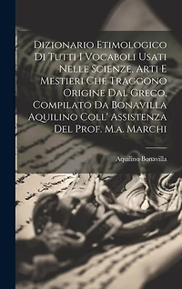 Dizionario Etimologico Di Tutti I Vocaboli Usati Nelle Scienze, Arti E Mestieri Che Traggono Origine Dal Greco, Compilato Da Bonavilla Aquilino Coll' Assistenza Del Prof. M.a. Marchi