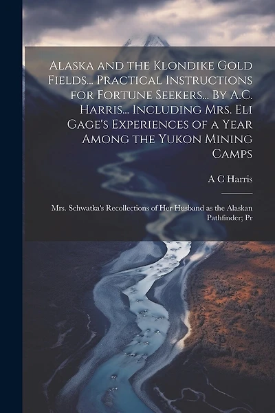 Alaska and the Klondike Gold Fields... Practical Instructions for Fortune Seekers... By A.C. Harris... Including Mrs. Eli Gage's Experiences of a Year Among the Yukon Mining Camps; Mrs. Schwatka's Recollections of her Husband as the Alaskan Pathfinder; Pr