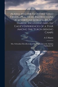 Alaska and the Klondike Gold Fields... Practical Instructions for Fortune Seekers... By A.C. Harris... Including Mrs. Eli Gage's Experiences of a Year Among the Yukon Mining Camps; Mrs. Schwatka's Recollections of her Husband as the Alaskan Pathfinder; Pr