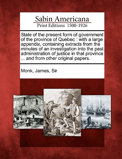 State of the Present Form of Government of the Province of Quebec: With a Large Appendix, Containing Extracts from the Minutes of an Investigation Into the Past Administration of Justice in That Province ... and from Other Original Papers.