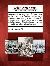 State of the Present Form of Government of the Province of Quebec: With a Large Appendix, Containing Extracts from the Minutes of an Investigation Into the Past Administration of Justice in That Province ... and from Other Original Papers.