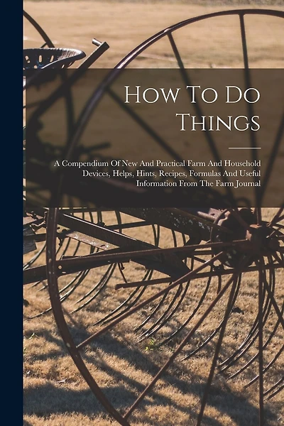 How To Do Things: A Compendium Of New And Practical Farm And Household Devices, Helps, Hints, Recipes, Formulas And Useful Information From The Farm Journal