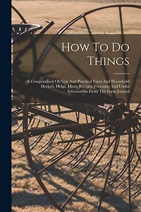 How To Do Things: A Compendium Of New And Practical Farm And Household Devices, Helps, Hints, Recipes, Formulas And Useful Information From The Farm Journal