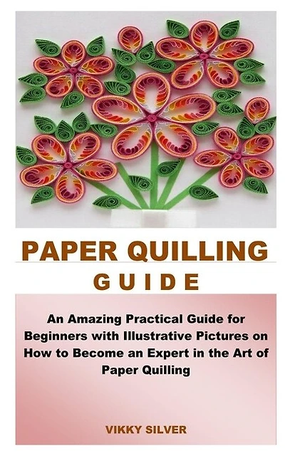 Paper Quilling Guide: An Amazing Practical Guide for Beginners with Illustrative Pictures on How to Become an Expert in the Art of Paper Quilling