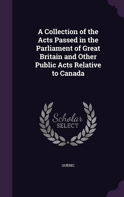 A Collection of the Acts Passed in the Parliament of Great Britain and Other Public Acts Relative to Canada