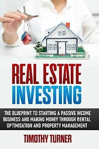Real Estate Investing: The Blueprint To Starting A Passive Income Business And Making Money Through Rental Optimization And Property Management