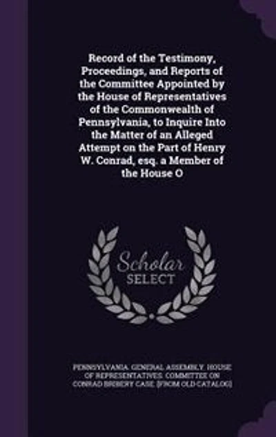 Record of the Testimony, Proceedings, and Reports of the Committee Appointed by the House of Representatives of the Commonwealth of Pennsylvania, to Inquire Into the Matter of an Alleged Attempt on the Part of Henry W. Conrad