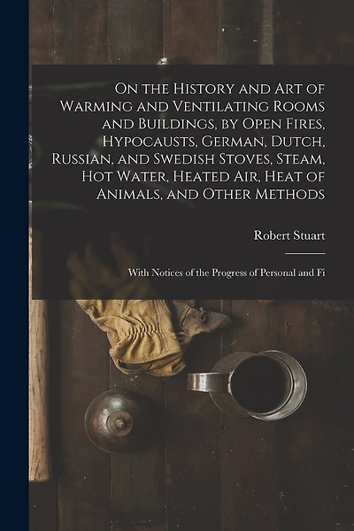 On the History and Art of Warming and Ventilating Rooms and Buildings, by Open Fires, Hypocausts, German, Dutch, Russian, and Swedish Stoves, Steam, Hot Water, Heated Air, Heat of Animals, and Other Methods: With Notices of the Progress of Personal and Fi