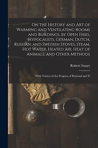 On the History and Art of Warming and Ventilating Rooms and Buildings, by Open Fires, Hypocausts, German, Dutch, Russian, and Swedish Stoves, Steam, Hot Water, Heated Air, Heat of Animals, and Other Methods: With Notices of the Progress of Personal and Fi
