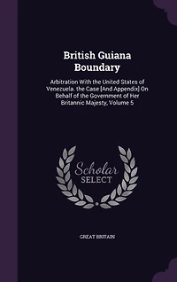 British Guiana Boundary: Arbitration With the United States of Venezuela. Case [And Appendix] On Behalf Government Her Britannic Majesty, Volume 5