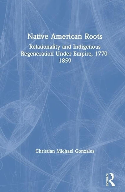 Native American Roots: Relationality And Indigenous Regeneration Under Empire, 1770-1859