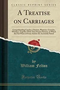 A Treatise on Carriages: Comprehending Coaches, Chariots, Phaetons, Curricles, Whiskies, Together With Their Proper Harness,