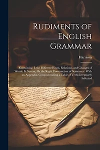 Rudiments of English Grammar: Containing, I. the Different Kinds, Relations, and Changes of Words, Ii. Syntax, Or the Right Construction of Sentences: With an Appendix, Comprehending a Table of Verbs Irregularly Inflected