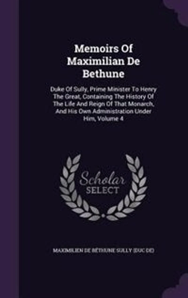 Memoirs of Maximilian De Bethune, Duke Sully, Prime Minister to Henry the Great: Containing History Life and Reign That Monarch, His Own Administration Under Him;
