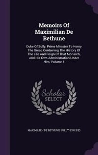 Memoirs of Maximilian De Bethune, Duke Sully, Prime Minister to Henry the Great: Containing History Life and Reign That Monarch, His Own Administration Under Him;