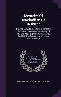 Memoirs of Maximilian De Bethune, Duke Sully, Prime Minister to Henry the Great: Containing History Life and Reign That Monarch, His Own Administration Under Him;