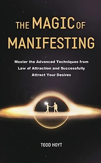 The Magic of Manifesting: Master the Advanced Techniques from Law of Attraction and Successfully Attract Your Desires Todd Hoyt (Law of Attraction)