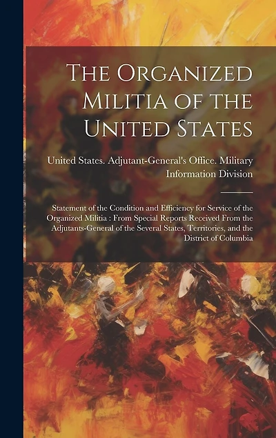 The Organized Militia of the United States: Statement of the Condition and Efficiency for Service of the Organized Militia: From Special Reports Received From the Adjutants-General of the Several States, Territories, and the District of Columbia