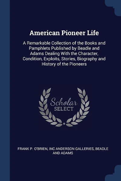 American Pioneer Life: A Remarkable Collection of the Books and Pamphlets Published by Beadle and Adams Dealing With the Character, Condition, Exploits, Stories, Biography and History of the Pioneers
