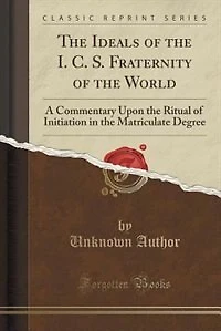 the Ideals of I. C. S. Fraternity World: A Commentary Upon Ritual Initiation Matriculate Degree (Classic Reprint)