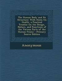 The Human Body and Its Structure: With Hints On Health, a Practical Treatise On the Design, Nature, and Functions of the Various Part