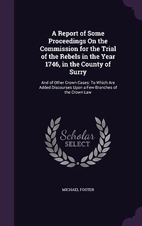 a Report of Some Proceedings On the Commission for Trial Rebels Year 1746, County Surry: And Other Crown Cases, to Which Are Added Discourses Upon Few Branches Law