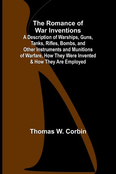 The Romance of War Inventions; A Description of Warships, Guns, Tanks, Rifles, Bombs, and Other Instruments and Munitions of Warfare, How They Were Invented & How They Are Employed