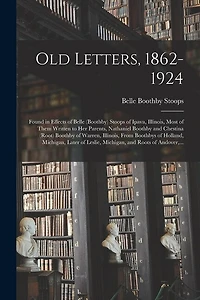 Old Letters, 1862-1924: Found in Effects of Belle (Boothby) Stoops of Ipava, Illinois, Most of Them Written to Her Parents, Nathaniel Boothby and Chestina (Root) Boothby of Warren, Illinois, From Boothbys of Holland, Michigan, Later of Leslie, ...