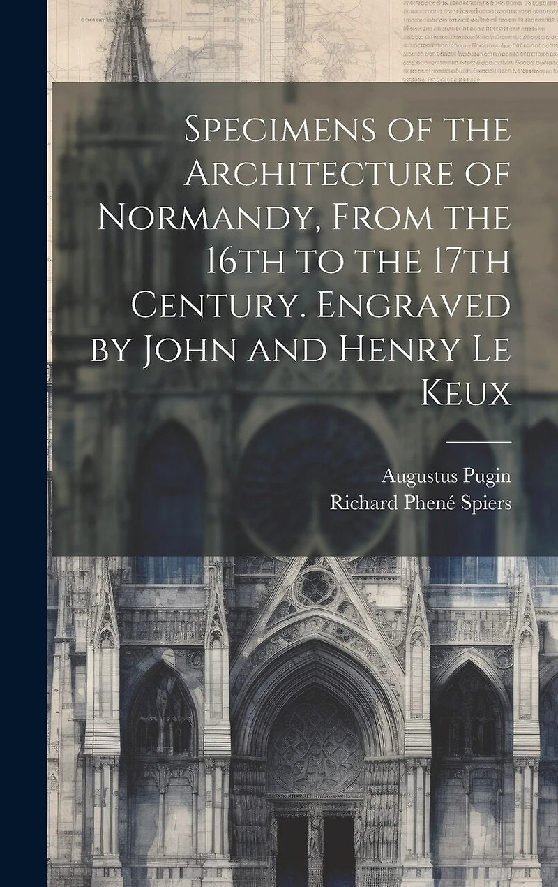 Specimens of the Architecture of Normandy, From the 16th to the 17th Century. Engraved by John and Henry Le Keux
