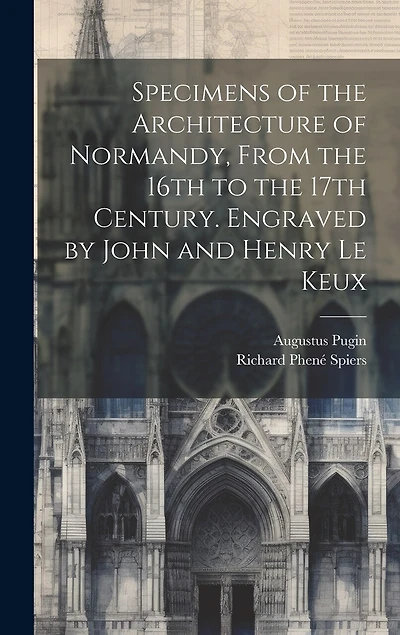 Specimens of the Architecture of Normandy, From the 16th to the 17th Century. Engraved by John and Henry Le Keux