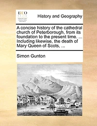 A concise history of the cathedral church of Peterborough, from its foundation to the present time. ... Including likewise, the death of Mary Queen of Scots, ...
