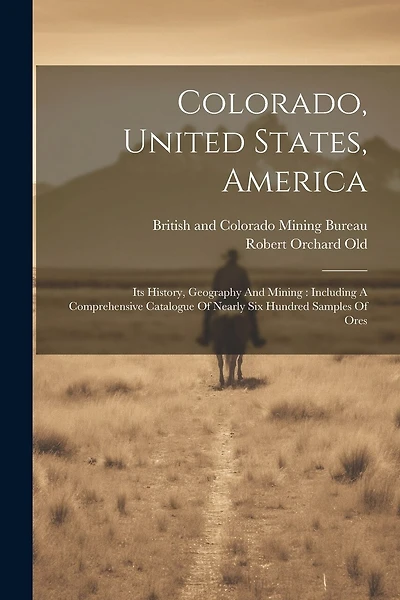 Colorado, United States, America: Its History, Geography And Mining: Including A Comprehensive Catalogue Of Nearly Six Hundred Samples Of Ores