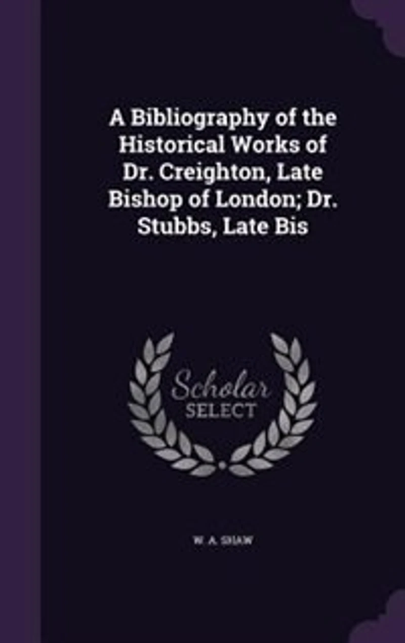 A Bibliography of the Historical Works of Dr. Creighton, Late Bishop of London; Dr. Stubbs, Late Bis