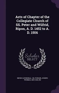 Acts of Chapter the Collegiate Church Ss. Peter and Wilfrid, Ripon, A. D. 1452 to A