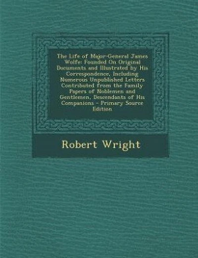 The Life of Major-General James Wolfe: Founded On Original Documents and Illustrated by His Correspondence, Including Numerous Unpublished