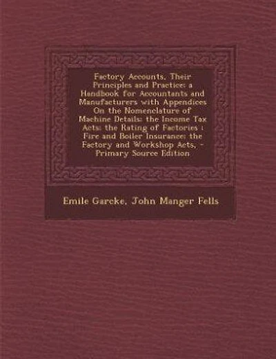 Factory Accounts, Their Principles and Practice; a Handbook for Accountants and Manufacturers with Appendices On the Nomenclature of Machine Details; the Income Tax Acts; the Rating of Factories ; Fire and Boiler Insurance; the Factory and Workshop Acts,