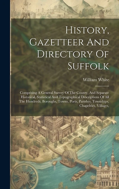 History, Gazetteer And Directory Of Suffolk: Comprising A General Survey Of The County, And Separate Historical, Statistical And Topographical Descriptions Of All The Hundreds, Boroughs, Towns, Ports, Parishes, Townships, Chapelries, Villages,