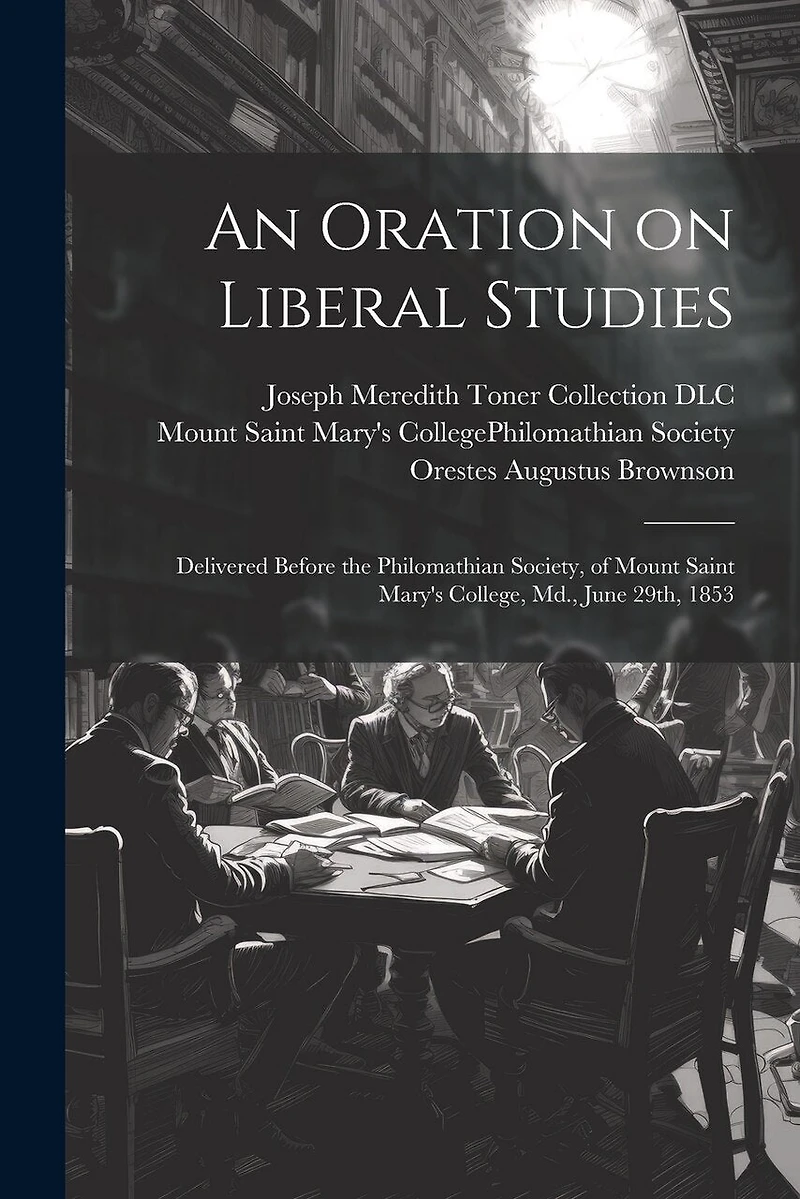 An Oration on Liberal Studies: Delivered Before the Philomathian Society, of Mount Saint Mary's College, Md., June 29th, 1853
