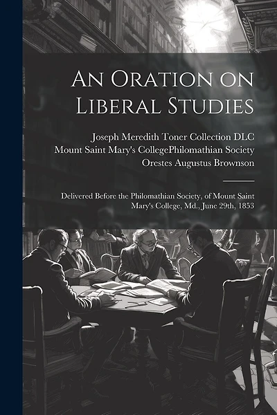 An Oration on Liberal Studies: Delivered Before the Philomathian Society, of Mount Saint Mary's College, Md., June 29th, 1853