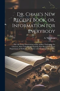 Dr. Chase's New Receipt Book, or, Information for Everybody [microform]: The Life-long Observations of the Author, Embracing the Choicest, Most Valuable and Entirely New Receipts in Every Department of Medicine, Mechanics and Household Economy: In...