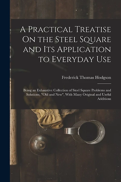A Practical Treatise On the Steel Square and Its Application to Everyday Use: Being an Exhaustive Collection of Steel Square Problems and Solutions, "Old and New", With Many Original and Useful Additions