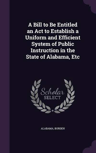 A Bill to Be Entitled an Act Establish Uniform and Efficient System of Public Instruction: the State Alabama, &C (Classic Reprint)